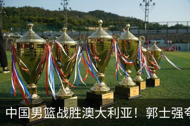 中国男篮战胜澳大利亚！郭士强夸赞一人，不是胡金秋也不是廖三宁